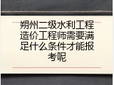 朔州二级水利工程造价工程师需要满足什么条件才能报考呢