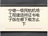 宁德一级民航机场工程建造师证书电子版在哪下载怎么下