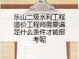 乐山二级水利工程造价工程师需要满足什么条件才能报考呢