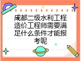 成都二级水利工程造价工程师需要满足什么条件才能报考呢