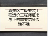嘉定区二级安装工程造价工程师证书考下来需要花多久难不难
