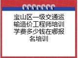 宝山区一级交通运输造价工程师培训学费多少钱在哪报名培训
