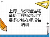 上海一级交通运输造价工程师培训学费多少钱在哪报名培训