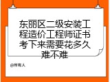 东丽区二级安装工程造价工程师证书考下来需要花多久难不难