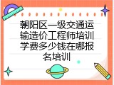 朝阳区一级交通运输造价工程师培训学费多少钱在哪报名培训
