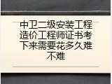 中卫二级安装工程造价工程师证书考下来需要花多久难不难