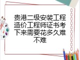 贵港二级安装工程造价工程师证书考下来需要花多久难不难