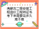 内蒙古二级安装工程造价工程师证书考下来需要花多久难不难
