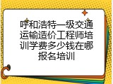呼和浩特一级交通运输造价工程师培训学费多少钱在哪报名培训