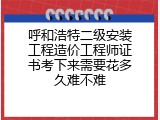 呼和浩特二级安装工程造价工程师证书考下来需要花多久难不难