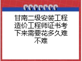 甘南二级安装工程造价工程师证书考下来需要花多久难不难