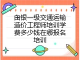 白银一级交通运输造价工程师培训学费多少钱在哪报名培训