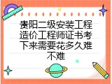 贵阳二级安装工程造价工程师证书考下来需要花多久难不难