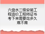 六盘水二级安装工程造价工程师证书考下来需要花多久难不难