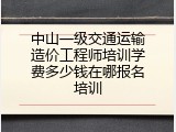 中山一级交通运输造价工程师培训学费多少钱在哪报名培训