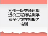 潮州一级交通运输造价工程师培训学费多少钱在哪报名培训