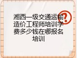湘西一级交通运输造价工程师培训学费多少钱在哪报名培训