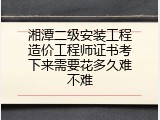 湘潭二级安装工程造价工程师证书考下来需要花多久难不难