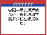 安阳一级交通运输造价工程师培训学费多少钱在哪报名培训