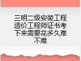 三明二级安装工程造价工程师证书考下来需要花多久难不难