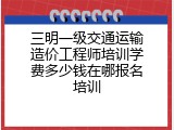 三明一级交通运输造价工程师培训学费多少钱在哪报名培训