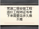 芜湖二级安装工程造价工程师证书考下来需要花多久难不难