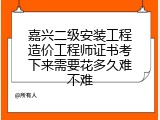嘉兴二级安装工程造价工程师证书考下来需要花多久难不难
