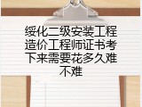 绥化二级安装工程造价工程师证书考下来需要花多久难不难