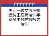 黑河一级交通运输造价工程师培训学费多少钱在哪报名培训
