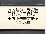 齐齐哈尔二级安装工程造价工程师证书考下来需要花多久难不难