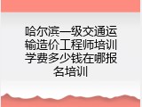 哈尔滨一级交通运输造价工程师培训学费多少钱在哪报名培训