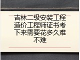 吉林二级安装工程造价工程师证书考下来需要花多久难不难