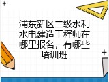 浦东新区二级水利水电建造工程师在哪里报名，有哪些培训班