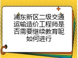 浦东新区二级交通运输造价工程师是否需要继续教育呢如何进行