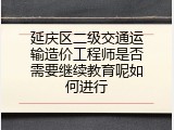 延庆区二级交通运输造价工程师是否需要继续教育呢如何进行
