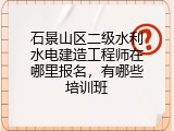 石景山区二级水利水电建造工程师在哪里报名，有哪些培训班