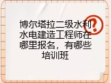 博尔塔拉二级水利水电建造工程师在哪里报名，有哪些培训班