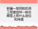 新疆一级民航机场工程建造师一般在哪里上班什么岗位和待遇