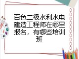 百色二级水利水电建造工程师在哪里报名，有哪些培训班