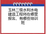 玉林二级水利水电建造工程师在哪里报名，有哪些培训班