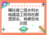 阿拉善二级水利水电建造工程师在哪里报名，有哪些培训班