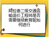 阿拉善二级交通运输造价工程师是否需要继续教育呢如何进行