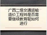 广西二级交通运输造价工程师是否需要继续教育呢如何进行