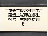 包头二级水利水电建造工程师在哪里报名，有哪些培训班