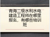 青海二级水利水电建造工程师在哪里报名，有哪些培训班