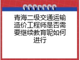 青海二级交通运输造价工程师是否需要继续教育呢如何进行