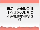 青岛一级市政公用工程建造师报考培训课程哪家机构的好