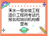 天水一级安装工程造价工程师考试代报名和培训机构哪里有