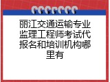 丽江交通运输专业监理工程师考试代报名和培训机构哪里有
