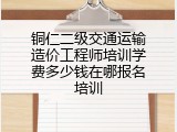 铜仁二级交通运输造价工程师培训学费多少钱在哪报名培训